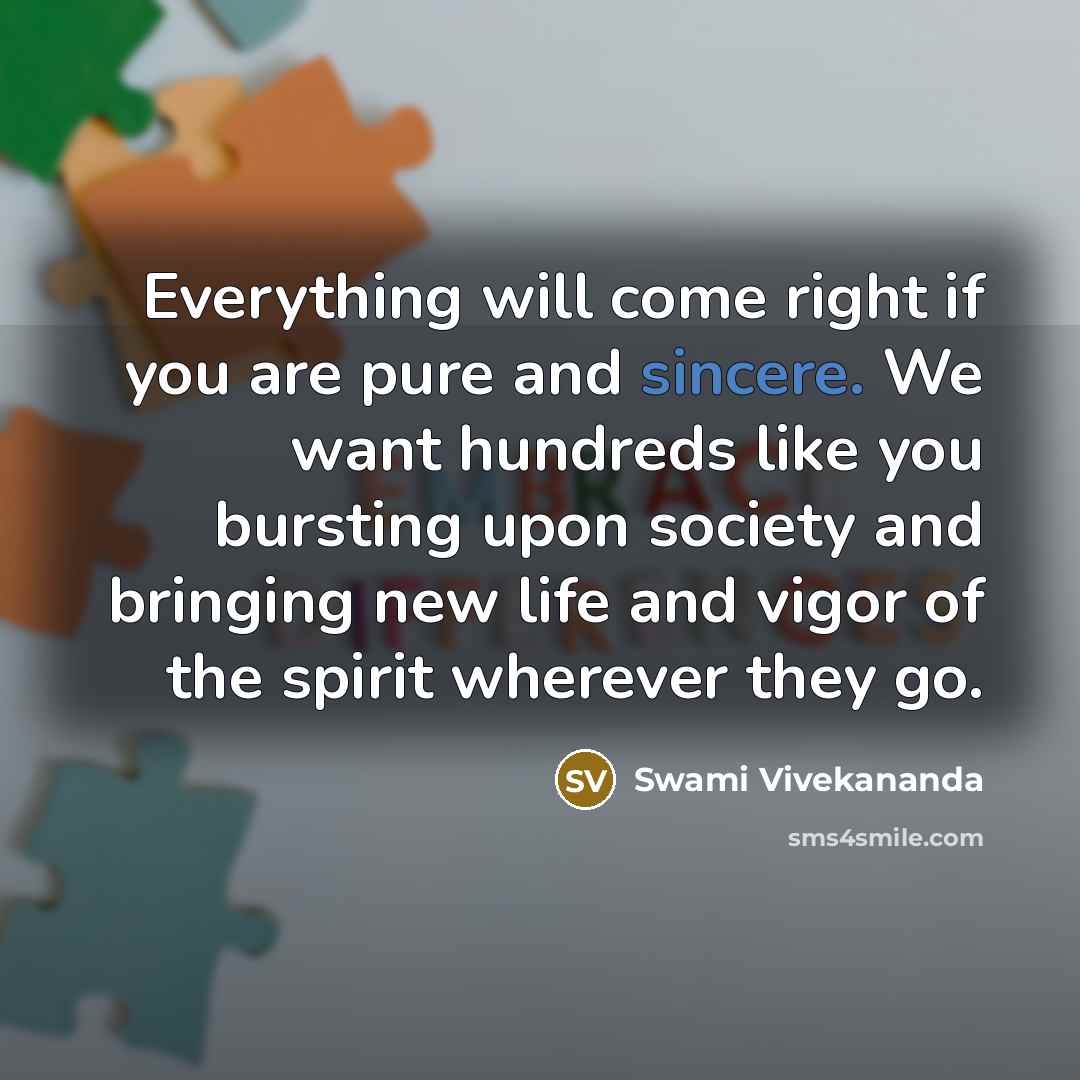 “Everything will come right if you are pure and sincere. We want hundreds like you bursting upon society and bringing new life and vigor of the spirit wherever they go.” quote by Swami Vivekananda