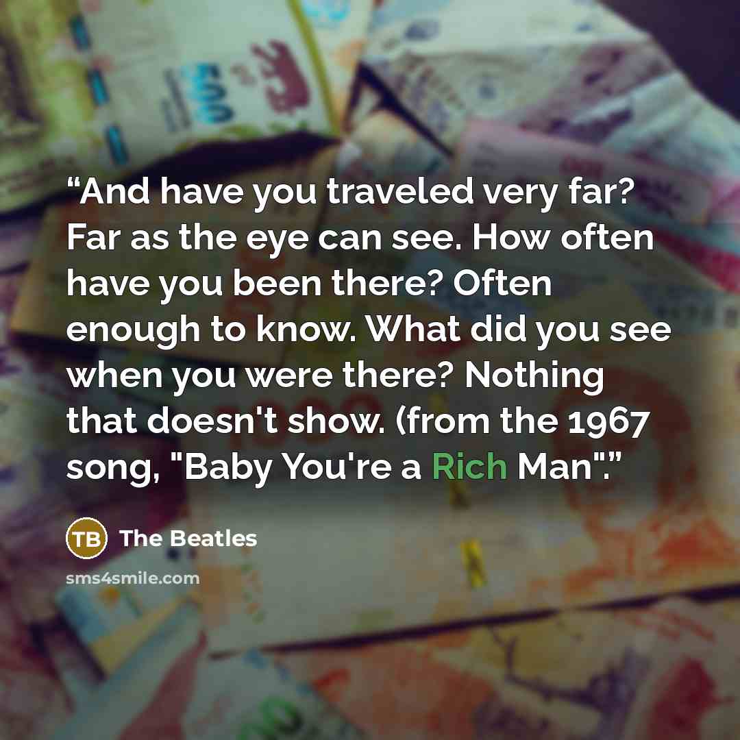 “And have you traveled very far? Far as the eye can see. How often have you been there? Often enough to know. What did you see when you were there? Nothing that doesn't show. (from the 1967 song, "Baby You're a Rich Man".” quote by The Beatles