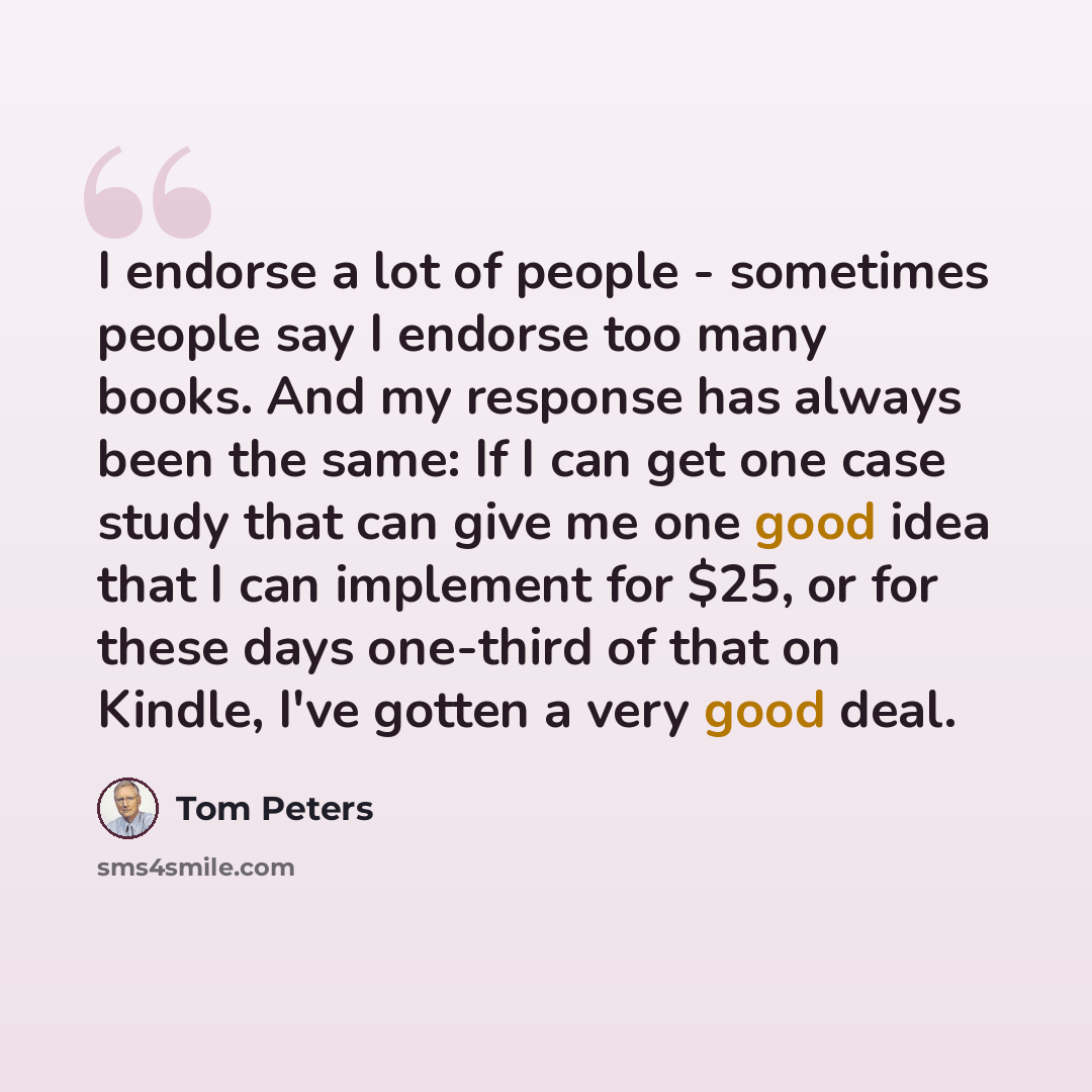“I endorse a lot of people - sometimes people say I endorse too many books. And my response has always been the same: If I can get one case study that can give me one good idea that I can implement for $25, or for these days one-third of that on Kindle, I've gotten a very good deal.” quote by Tom Peters