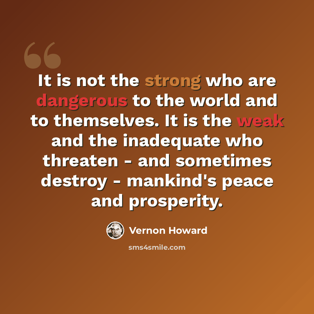 “It is not the strong who are dangerous to the world and to themselves. It is the weak and the inadequate who threaten - and sometimes destroy - mankind's peace and prosperity.” quote by Vernon Howard