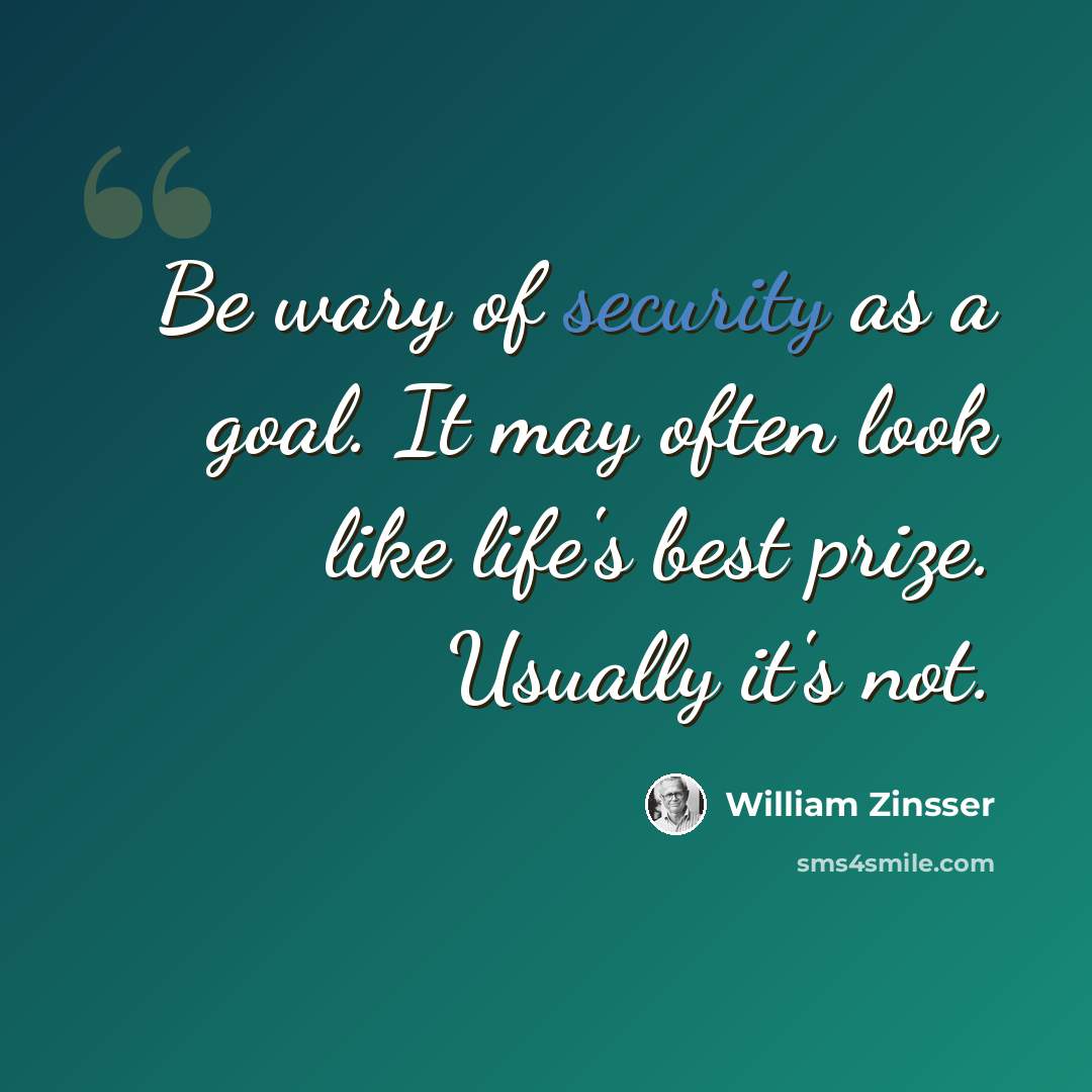 “Be wary of security as a goal. It may often look like life's best prize. Usually it's not.” quote by William Zinsser