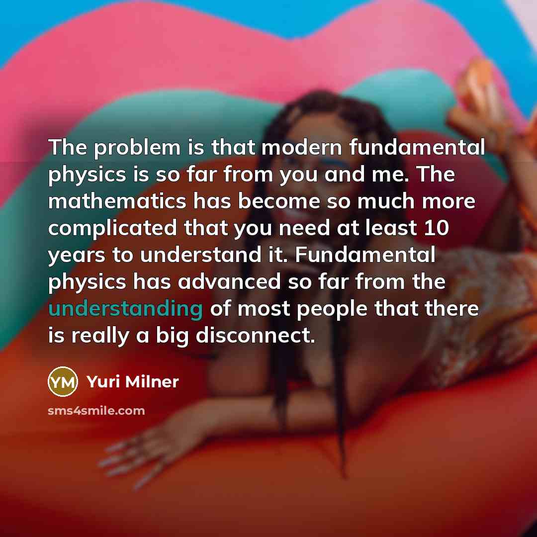 “The problem is that modern fundamental physics is so far from you and me. The mathematics has become so much more complicated that you need at least 10 years to understand it. Fundamental physics has advanced so far from the understanding of most people that there is really a big disconnect.” quote by Yuri Milner