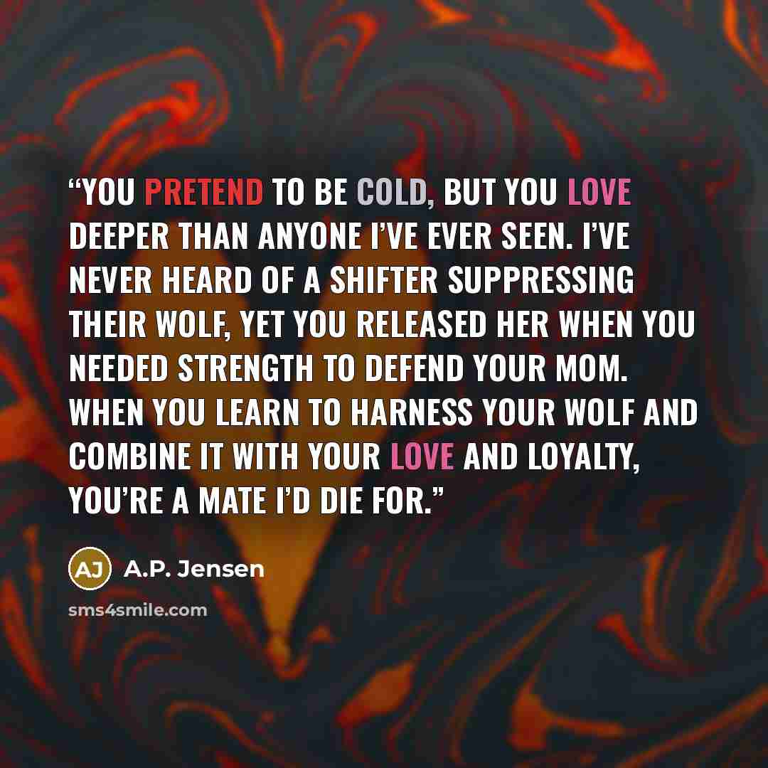 “You pretend to be cold, but you love deeper than anyone I’ve ever seen. I’ve never heard of a shifter suppressing their wolf, yet you released her when you needed strength to defend your mom. When you learn to harness your wolf and combine it with your love and loyalty, you’re a mate I’d die for.” quote by A.P. Jensen