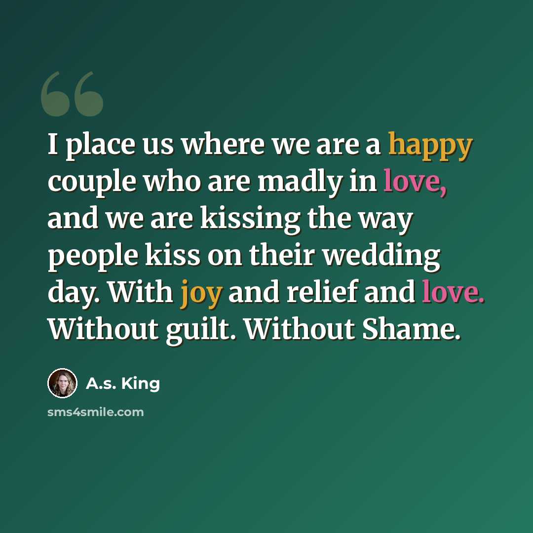 “I place us where we are a happy couple who are madly in love, and we are kissing the way people kiss on their wedding day. With joy and relief and love. Without guilt. Without Shame.” quote by A.S. King