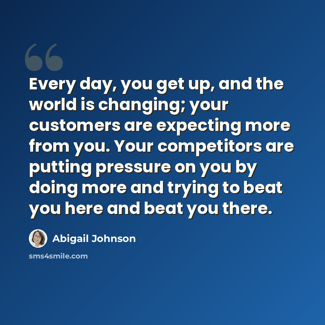 “Every day, you get up, and the world is changing; your customers are expecting more from you. Your competitors are putting pressure on you by doing more and trying to beat you here and beat you there.” quote by Abigail Johnson