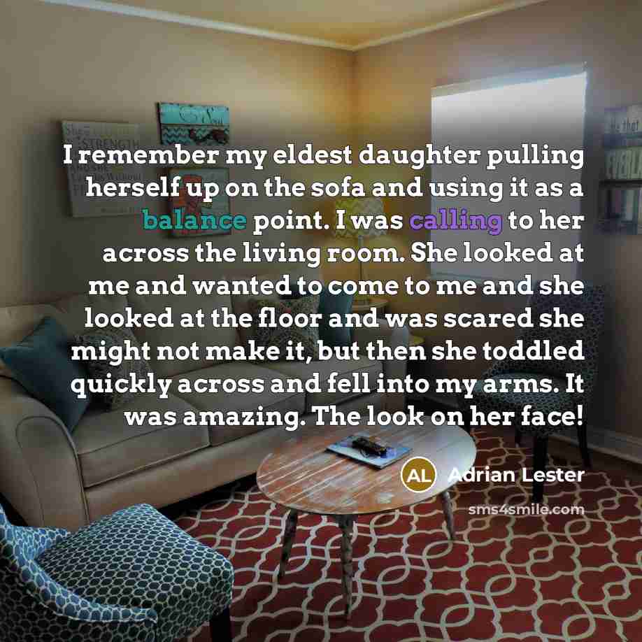 “I remember my eldest daughter pulling herself up on the sofa and using it as a balance point. I was calling to her across the living room. She looked at me and wanted to come to me and she looked at the floor and was scared she might not make it, but then she toddled quickly across and fell into…” quote by Adrian Lester