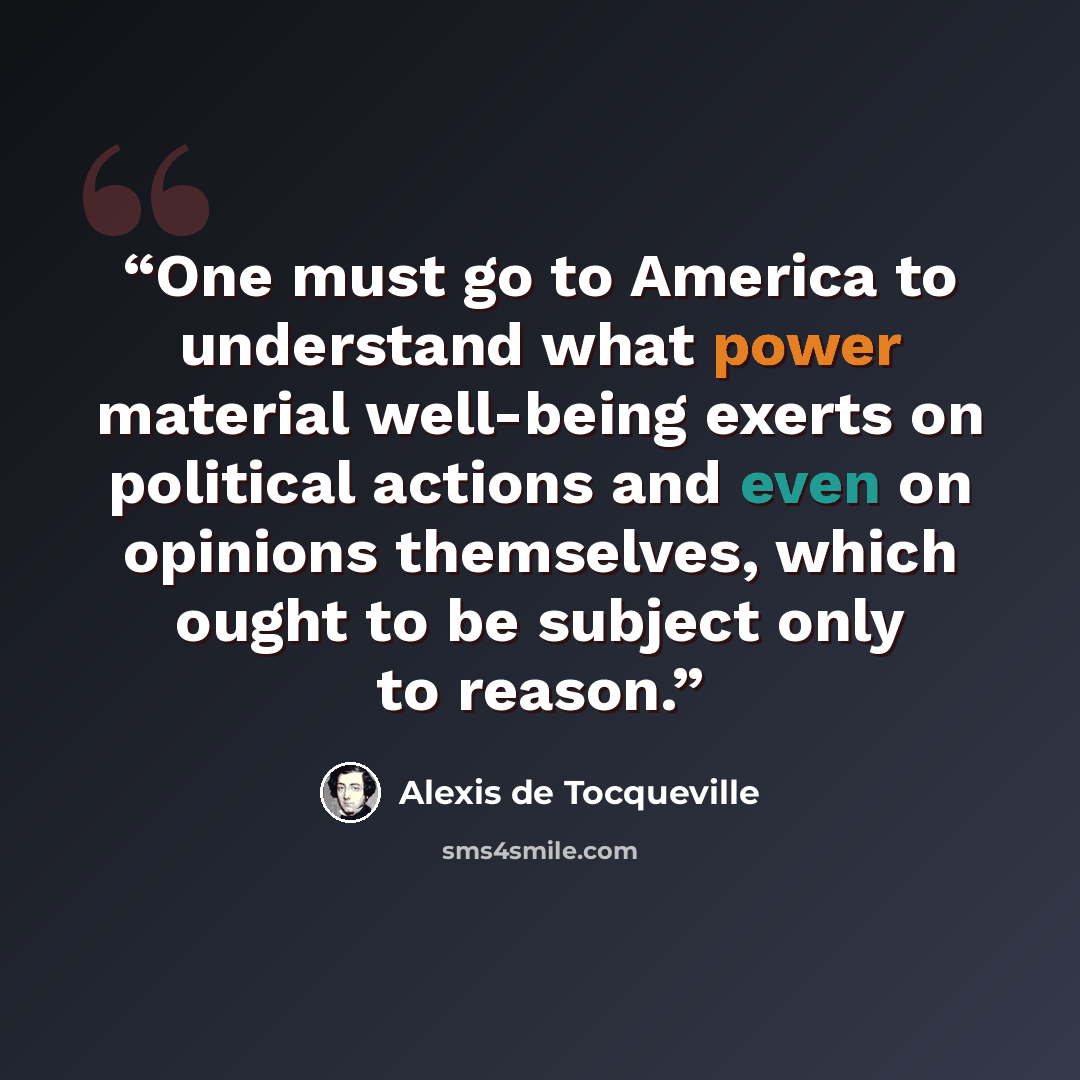 “One must go to America to understand what power material well-being exerts on political actions and even on opinions themselves, which ought to be subject only to reason.” quote by Alexis de Tocqueville