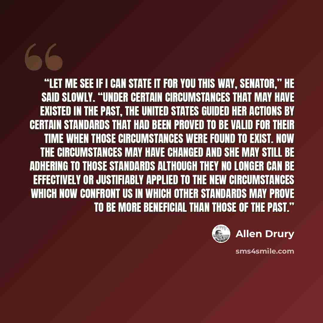 “Let me see if I can state it for you this way, Senator,” he said slowly. “Under certain circumstances that may have existed in the past, the United States guided her actions by certain standards that had been proved to be valid for their time when those circumstances were found to exist. Now the…” quote by Allen Drury