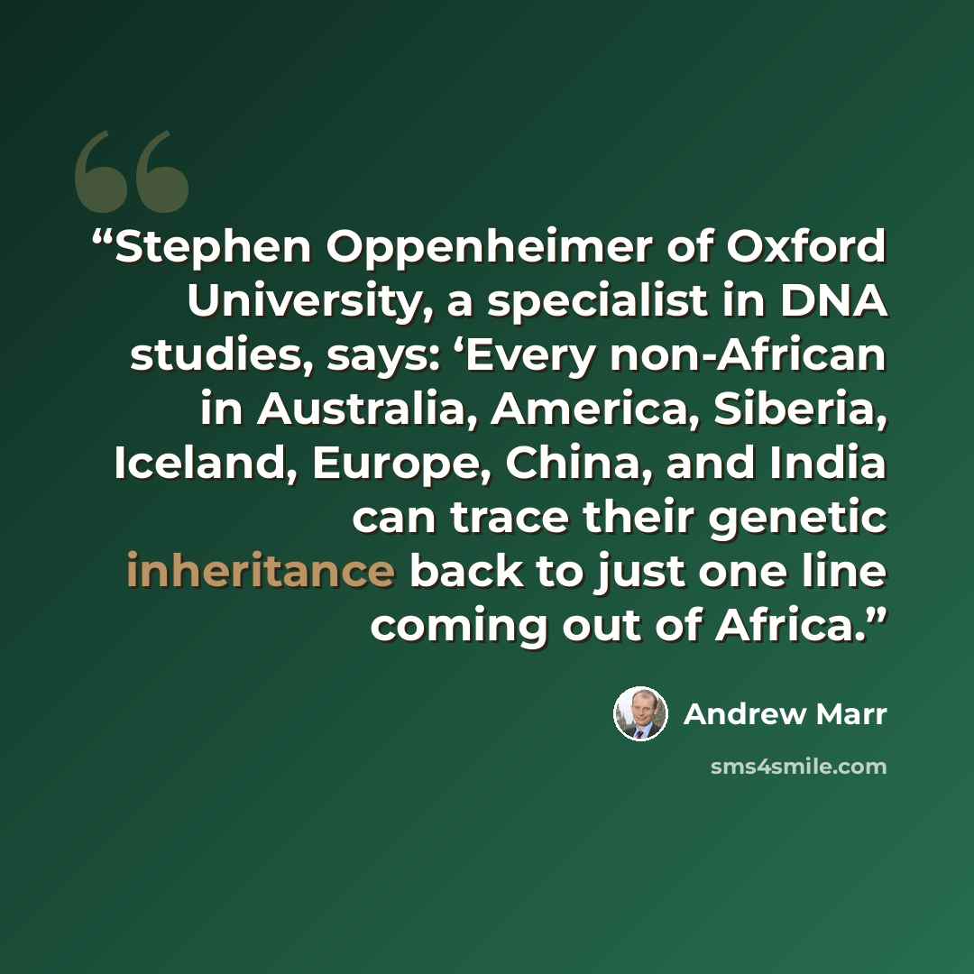 “Stephen Oppenheimer of Oxford University, a specialist in DNA studies, says: ‘Every non-African in Australia, America, Siberia, Iceland, Europe, China, and India can trace their genetic inheritance back to just one line coming out of Africa.” quote by Andrew Marr