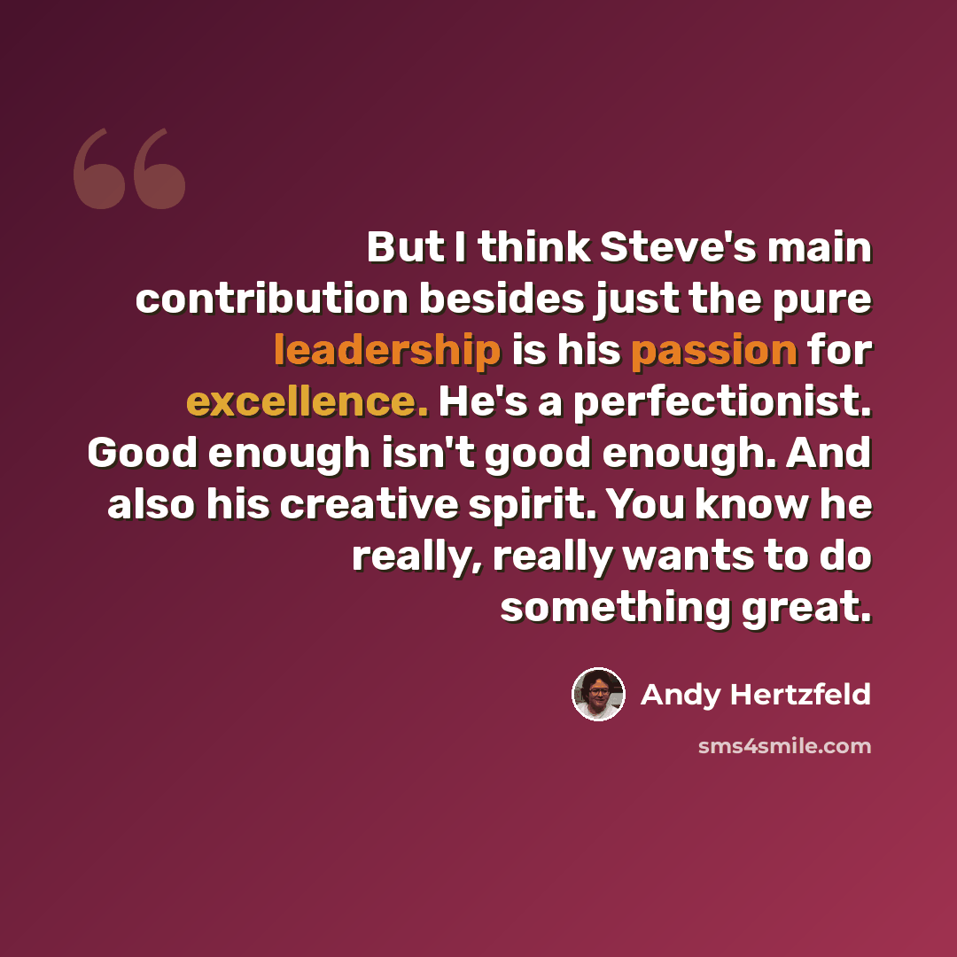 “But I think Steve's main contribution besides just the pure leadership is his passion for excellence. He's a perfectionist. Good enough isn't good enough. And also his creative spirit. You know he really, really wants to do something great.” quote by Andy Hertzfeld