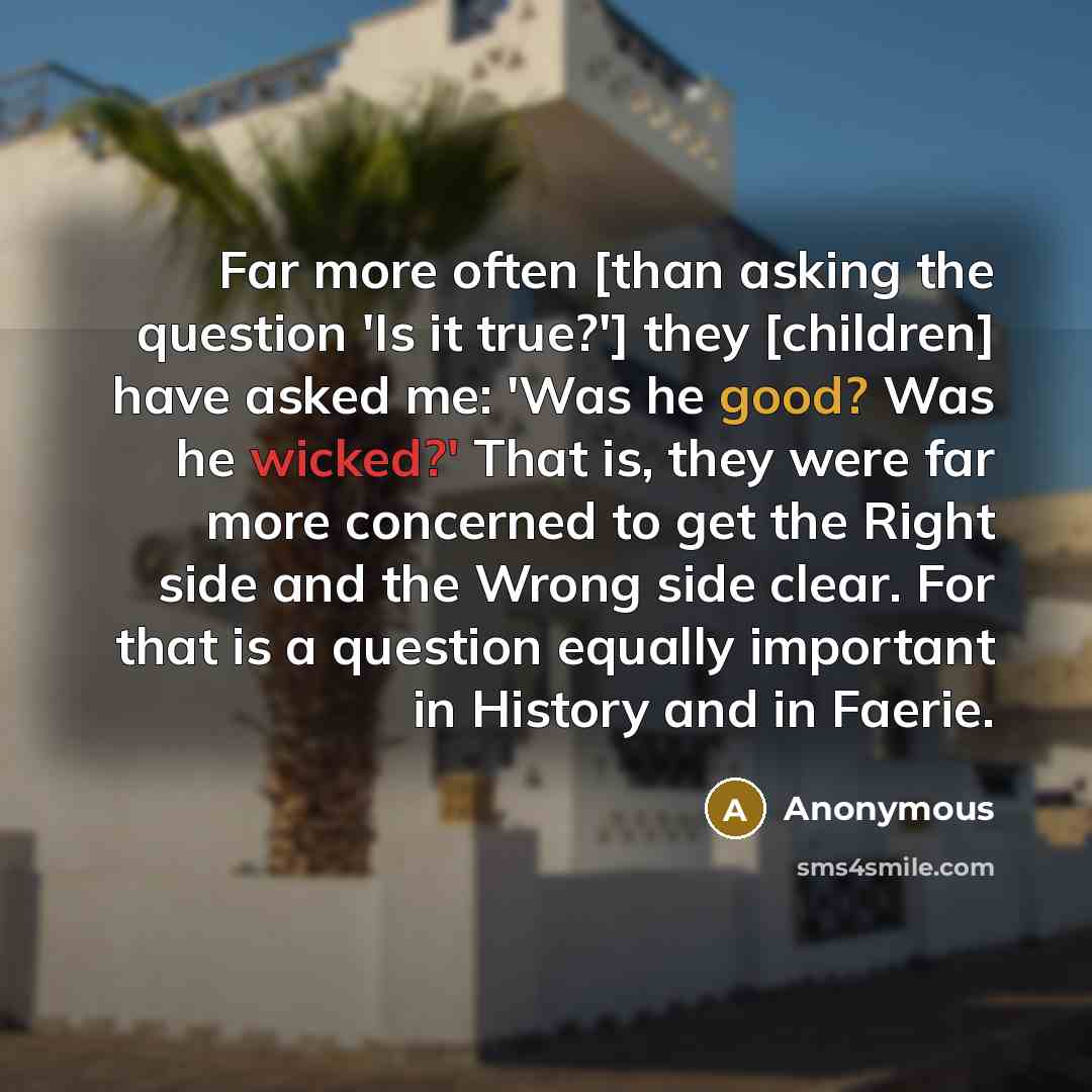 “Far more often [than asking the question 'Is it true?'] they [children] have asked me: 'Was he good? Was he wicked?' That is, they were far more concerned to get the Right side and the Wrong side clear. For that is a question equally important in History and in Faerie.” quote by Anonymous