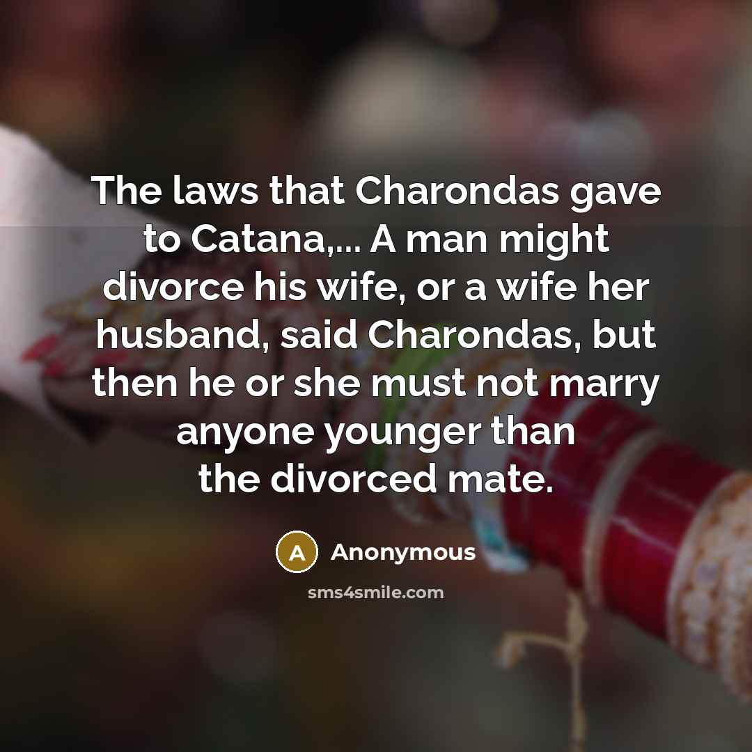 “The laws that Charondas gave to Catana,... A man might divorce his wife, or a wife her husband, said Charondas, but then he or she must not marry anyone younger than the divorced mate.” quote by Anonymous
