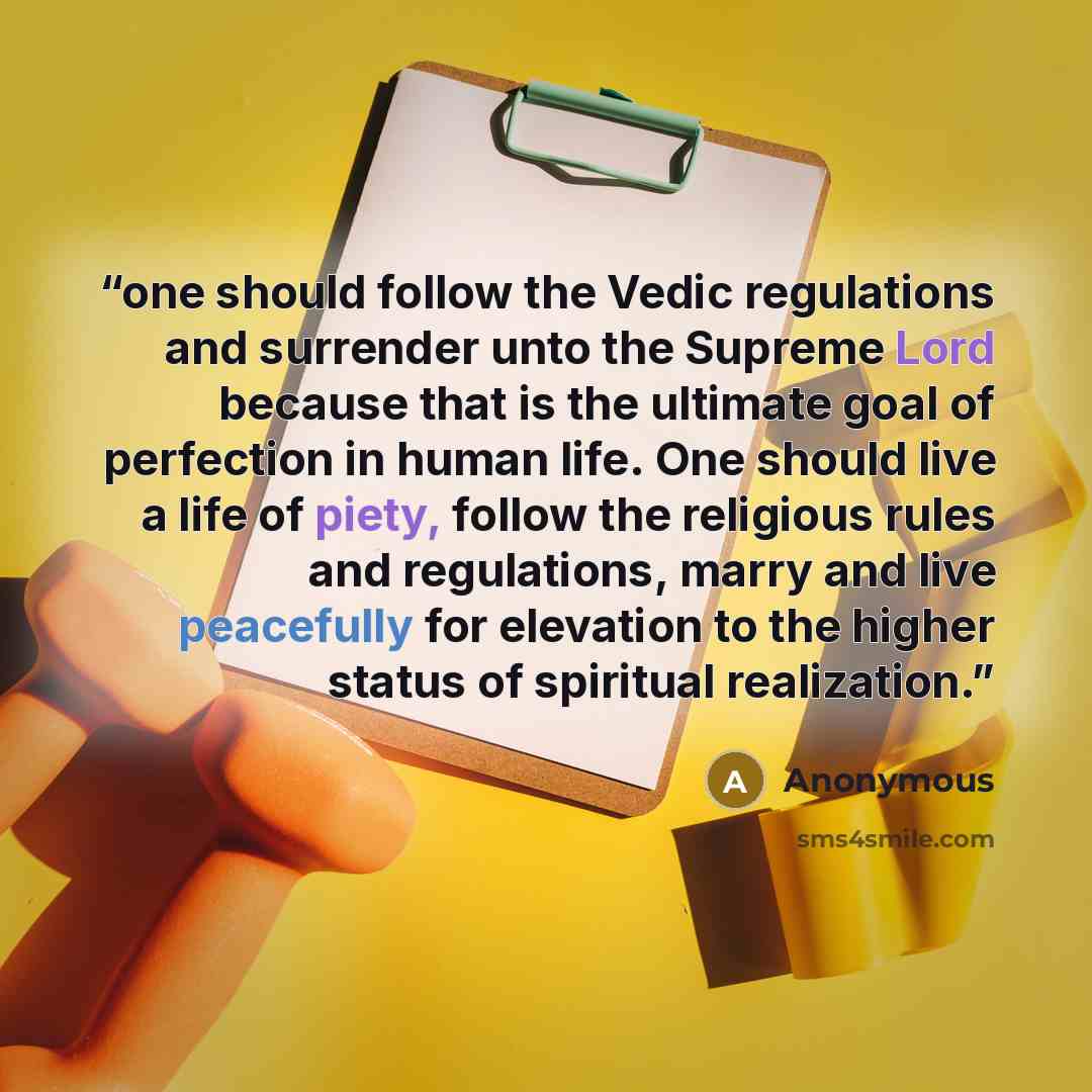 “one should follow the Vedic regulations and surrender unto the Supreme Lord because that is the ultimate goal of perfection in human life. One should live a life of piety, follow the religious rules and regulations, marry and live peacefully for elevation to the higher status of spiritual…” quote by Anonymous
