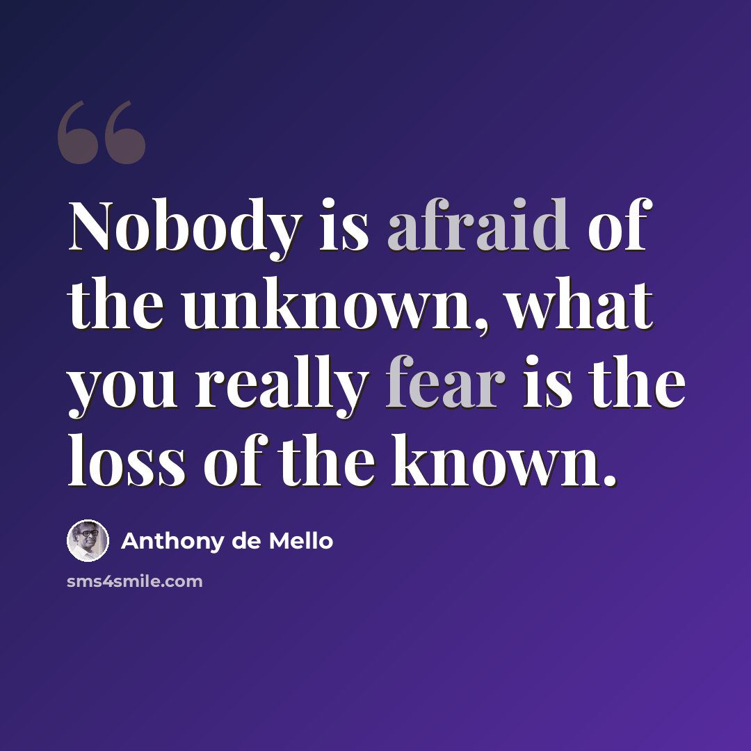 “Nobody is afraid of the unknown, what you really fear is the loss of the known.” quote by Anthony de Mello