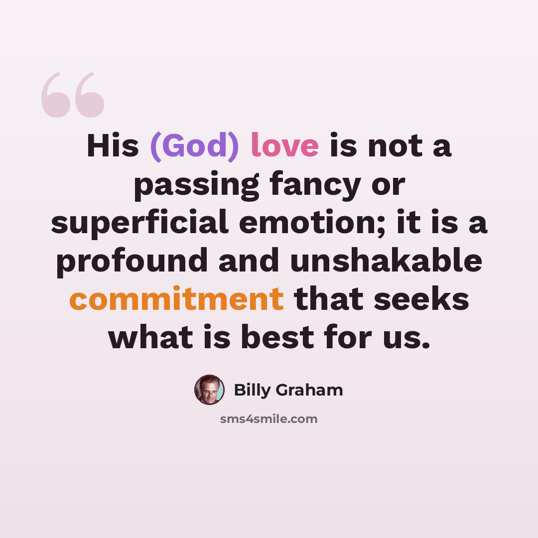 “His (God) love is not a passing fancy or superficial emotion; it is a profound and unshakable commitment that seeks what is best for us.” quote by Billy Graham