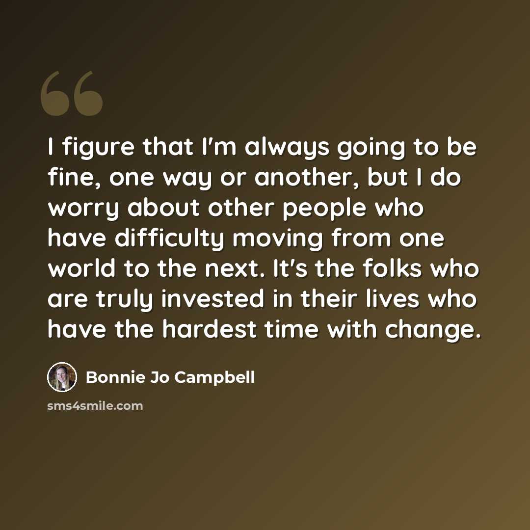 “I figure that I'm always going to be fine, one way or another, but I do worry about other people who have difficulty moving from one world to the next. It's the folks who are truly invested in their lives who have the hardest time with change.” quote by Bonnie Jo Campbell