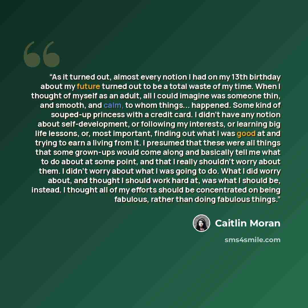 “As it turned out, almost every notion I had on my 13th birthday about my future turned out to be a total waste of my time. When I thought of myself as an adult, all I could imagine was someone thin, and smooth, and calm, to whom things... happened. Some kind of souped-up princess with a credit…” quote by Caitlin Moran