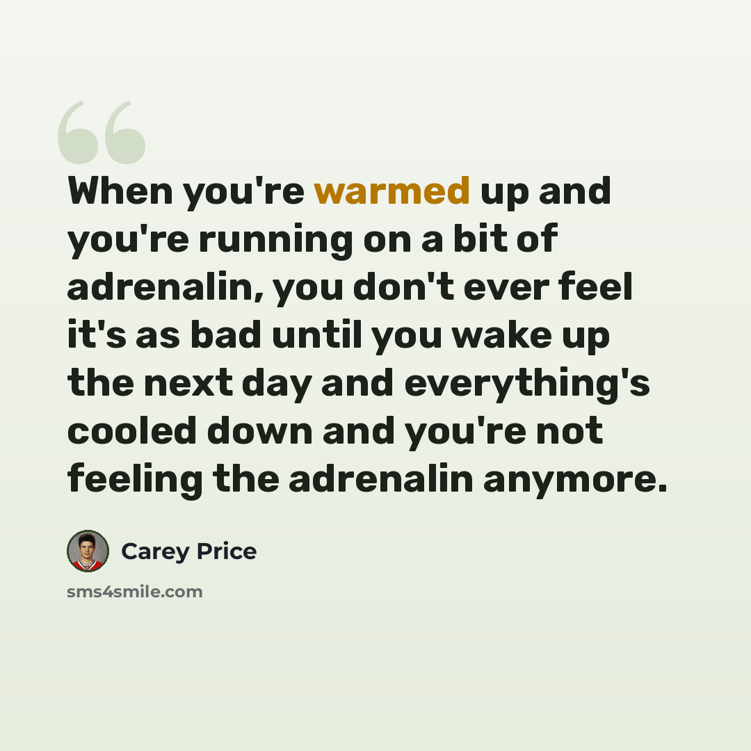 “When you're warmed up and you're running on a bit of adrenalin, you don't ever feel it's as bad until you wake up the next day and everything's cooled down and you're not feeling the adrenalin anymore.” quote by Carey Price