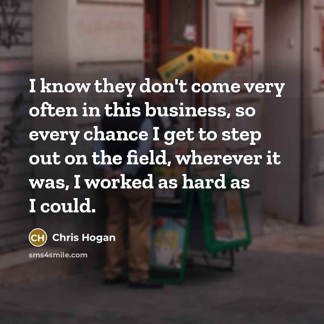 “I know they don't come very often in this business, so every chance I get to step out on the field, wherever it was, I worked as hard as I could.” quote by Chris Hogan