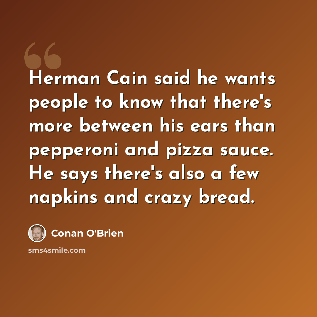 “Herman Cain said he wants people to know that there's more between his ears than pepperoni and pizza sauce. He says there's also a few napkins and crazy bread.” quote by Conan O'Brien
