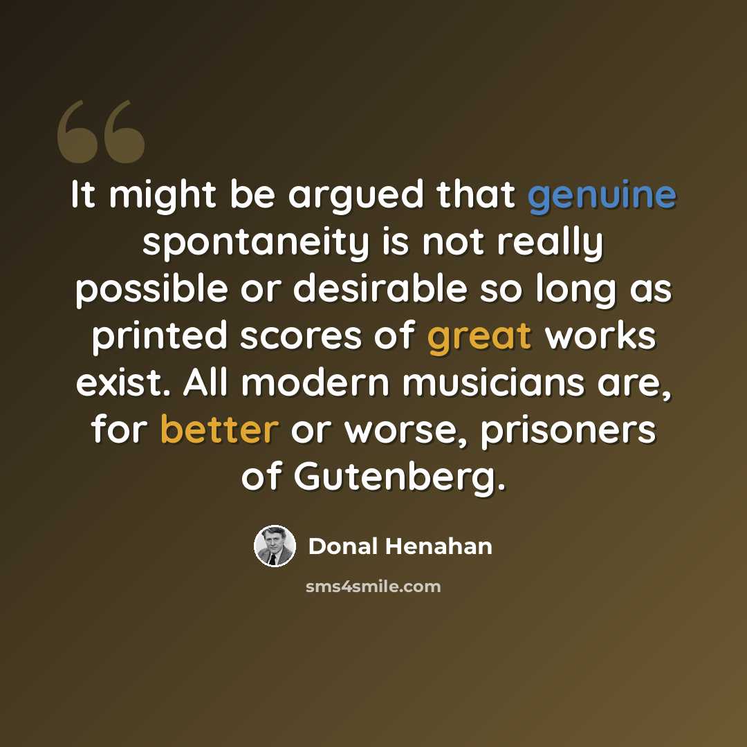“It might be argued that genuine spontaneity is not really possible or desirable so long as printed scores of great works exist. All modern musicians are, for better or worse, prisoners of Gutenberg.” quote by Donal Henahan