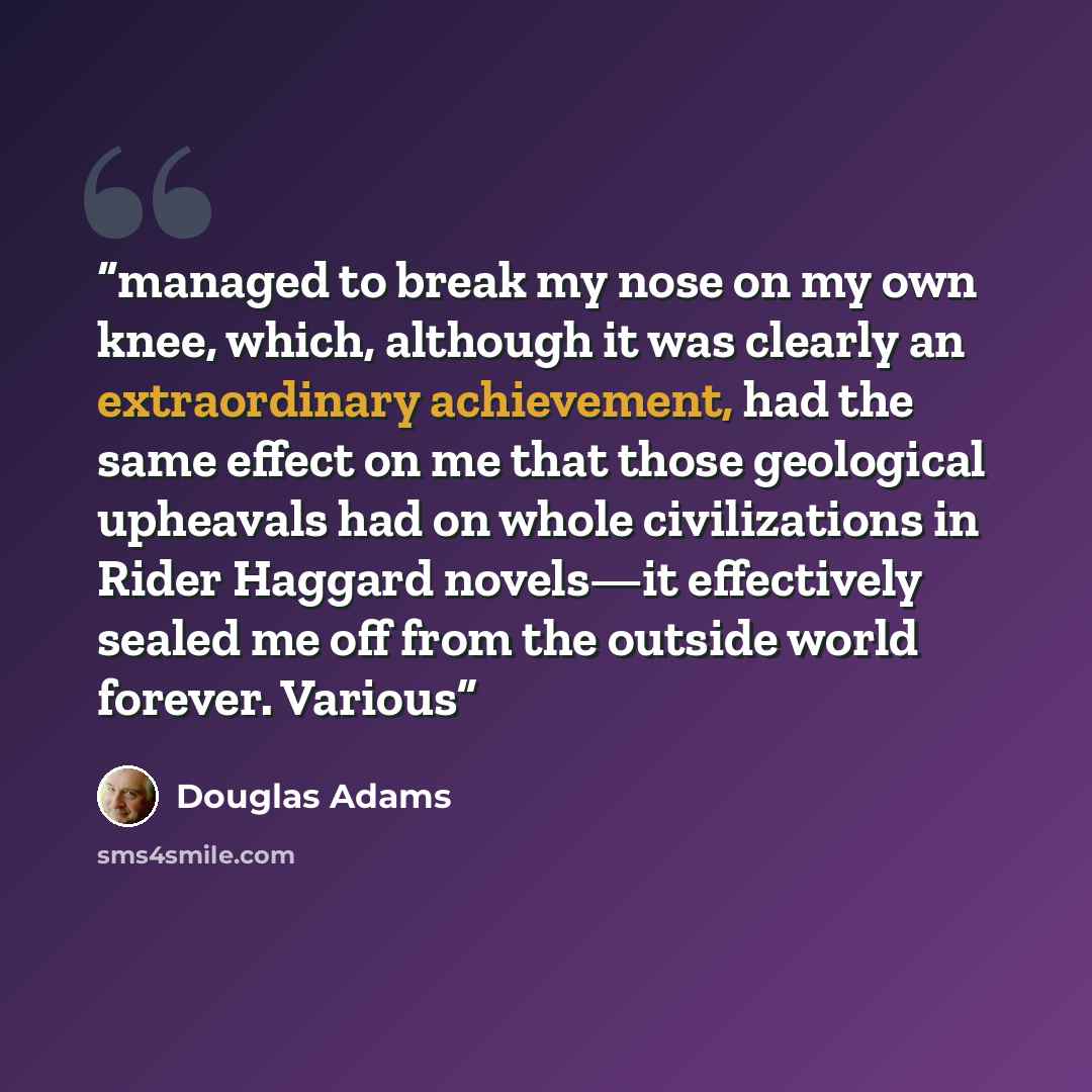 “managed to break my nose on my own knee, which, although it was clearly an extraordinary achievement, had the same effect on me that those geological upheavals had on whole civilizations in Rider Haggard novels—it effectively sealed me off from the outside world forever. Various” quote by Douglas Adams