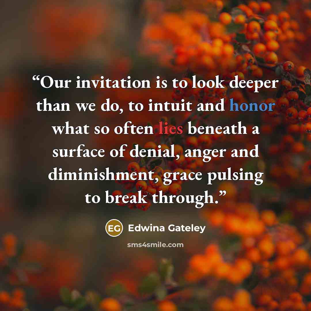 “Our invitation is to look deeper than we do, to intuit and honor what so often lies beneath a surface of denial, anger and diminishment, grace pulsing to break through.” quote by Edwina Gateley