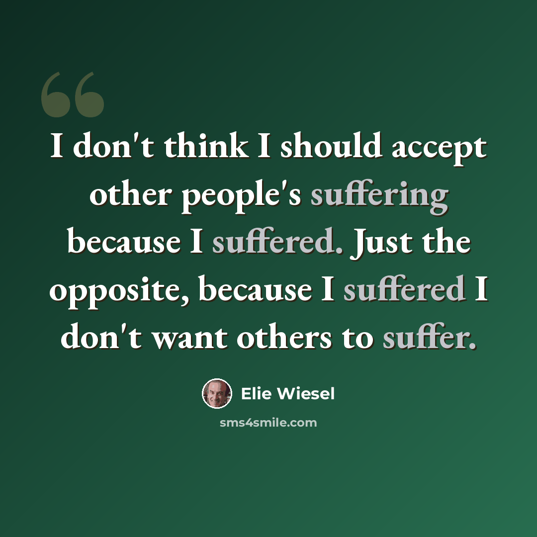 “I don't think I should accept other people's suffering because I suffered. Just the opposite, because I suffered I don't want others to suffer.” quote by Elie Wiesel