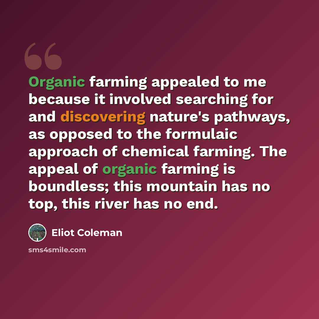“Organic farming appealed to me because it involved searching for and discovering nature's pathways, as opposed to the formulaic approach of chemical farming. The appeal of organic farming is boundless; this mountain has no top, this river has no end.” quote by Eliot Coleman