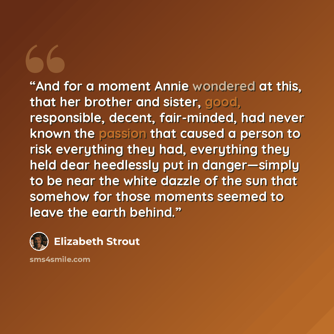 “And for a moment Annie wondered at this, that her brother and sister, good, responsible, decent, fair-minded, had never known the passion that caused a person to risk everything they had, everything they held dear heedlessly put in danger—simply to be near the white dazzle of the sun that somehow…” quote by Elizabeth Strout