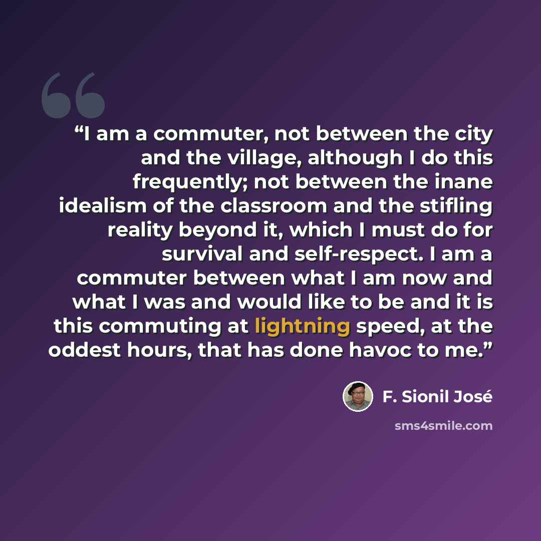“I am a commuter, not between the city and the village, although I do this frequently; not between the inane idealism of the classroom and the stifling reality beyond it, which I must do for survival and self-respect. I am a commuter between what I am now and what I was and would like to be and it…” quote by F. Sionil Jose