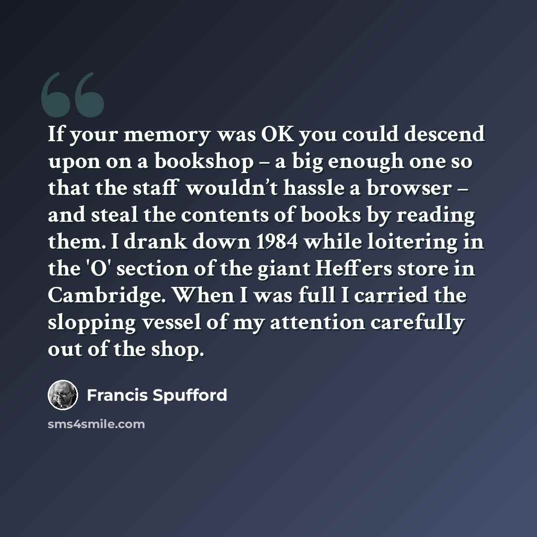 “If your memory was OK you could descend upon on a bookshop – a big enough one so that the staff wouldn’t hassle a browser – and steal the contents of books by reading them. I drank down 1984 while loitering in the 'O' section of the giant Heffers store in Cambridge. When I was full I carried the…” quote by Francis Spufford