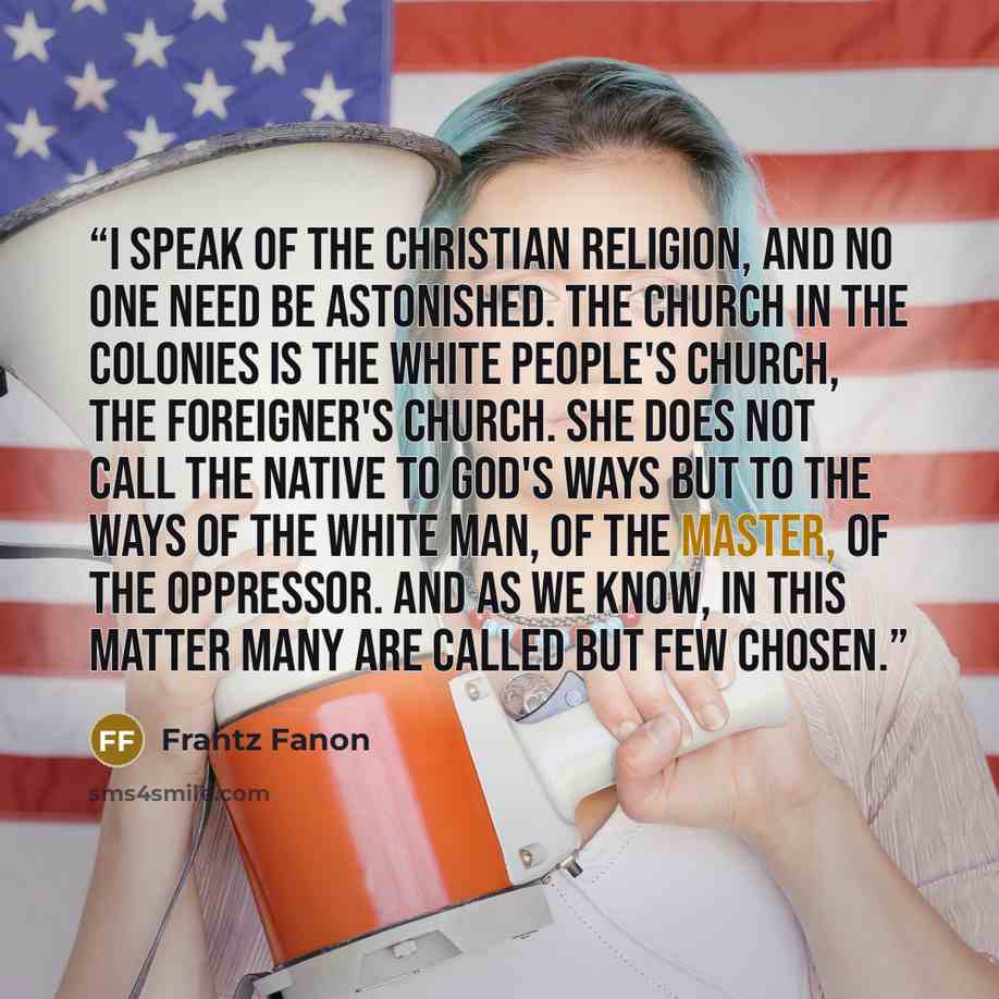 “I speak of the Christian religion, and no one need be astonished. The Church in the colonies is the white people's Church, the foreigner's Church. She does not call the native to God's ways but to the ways of the white man, of the master, of the oppressor. And as we know, in this matter many are…” quote by Frantz Fanon