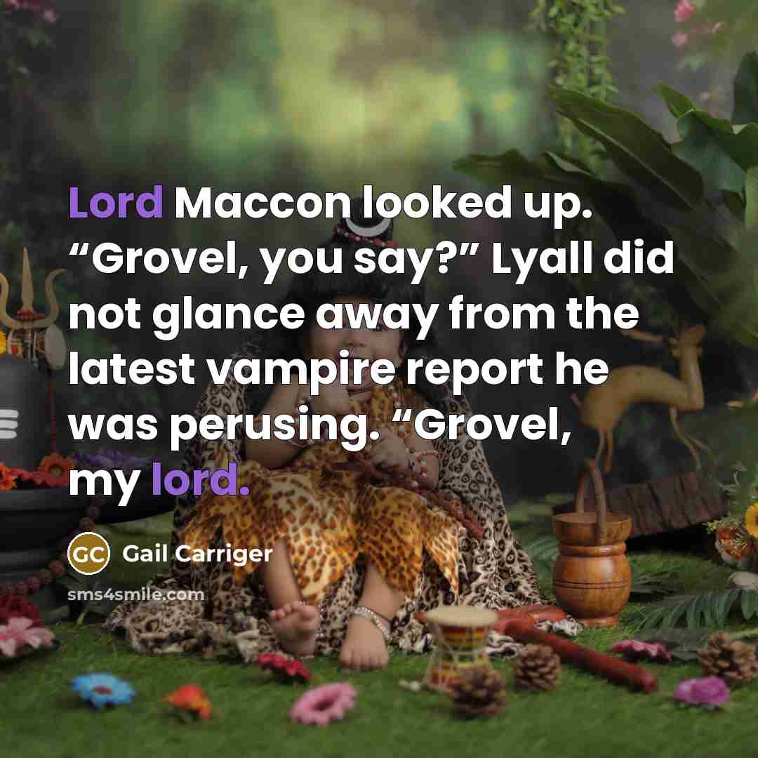 “Lord Maccon looked up. “Grovel, you say?” Lyall did not glance away from the latest vampire report he was perusing. “Grovel, my lord.” quote by Gail Carriger