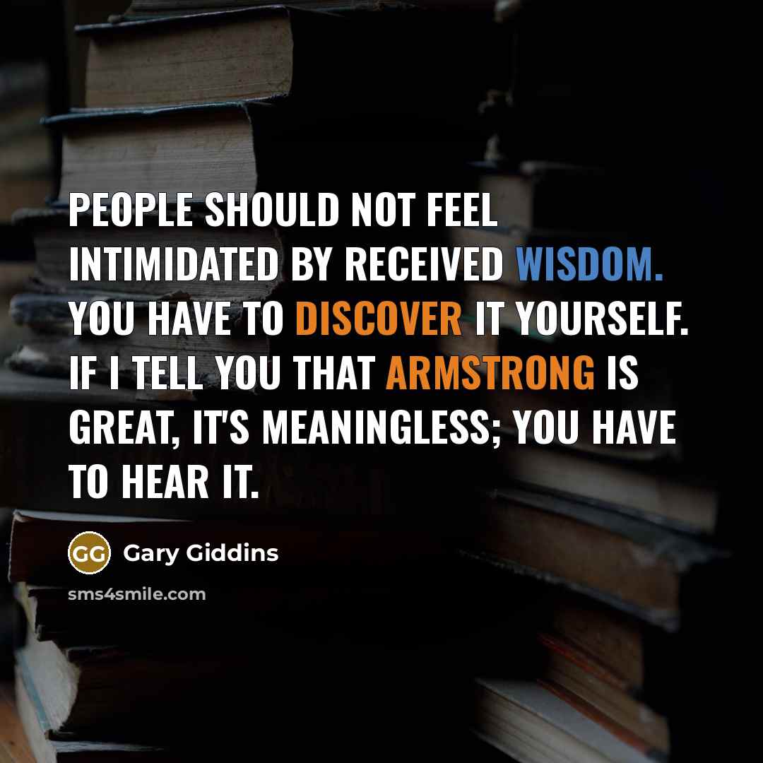 “People should not feel intimidated by received wisdom. You have to discover it yourself. If I tell you that Armstrong is great, it's meaningless; you have to hear it.” quote by Gary Giddins