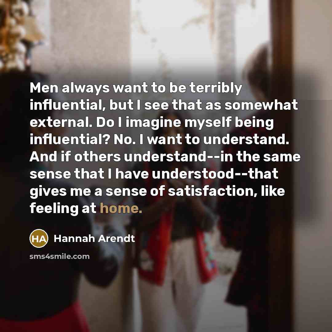 “Men always want to be terribly influential, but I see that as somewhat external. Do I imagine myself being influential? No. I want to understand. And if others understand--in the same sense that I have understood--that gives me a sense of satisfaction, like feeling at home.” quote by Hannah Arendt