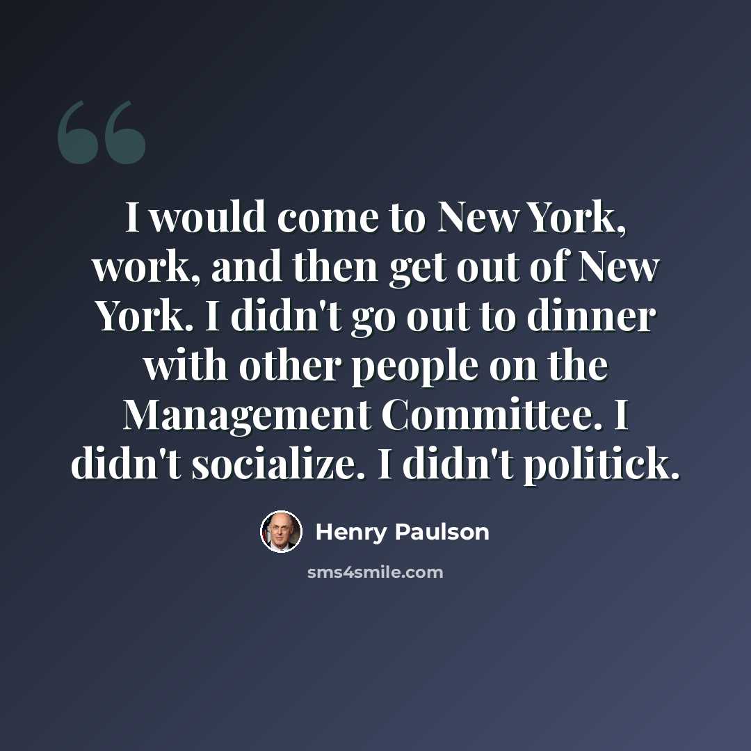 “I would come to New York, work, and then get out of New York. I didn't go out to dinner with other people on the Management Committee. I didn't socialize. I didn't politick.” quote by Henry Paulson