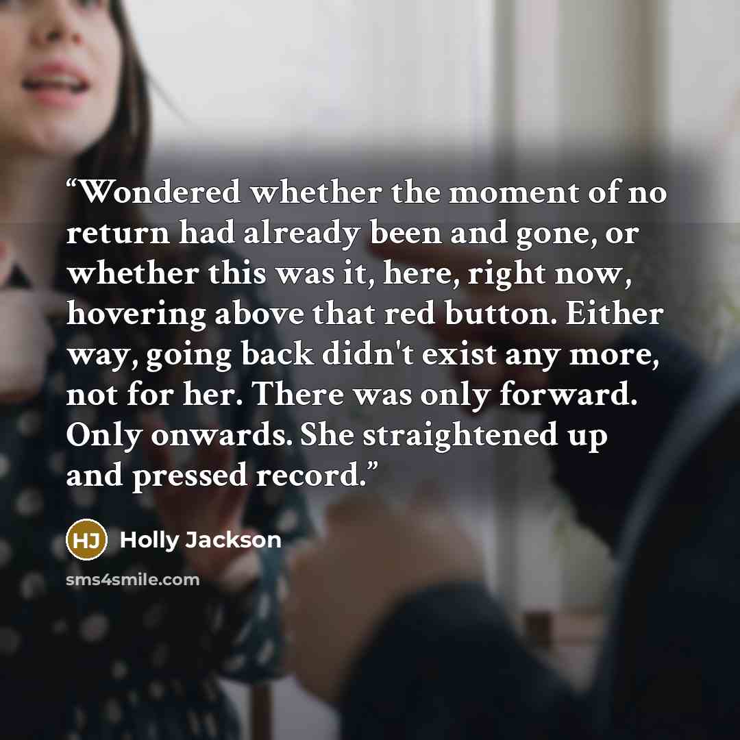 “Wondered whether the moment of no return had already been and gone, or whether this was it, here, right now, hovering above that red button. Either way, going back didn't exist any more, not for her. There was only forward. Only onwards. She straightened up and pressed record.” quote by Holly Jackson