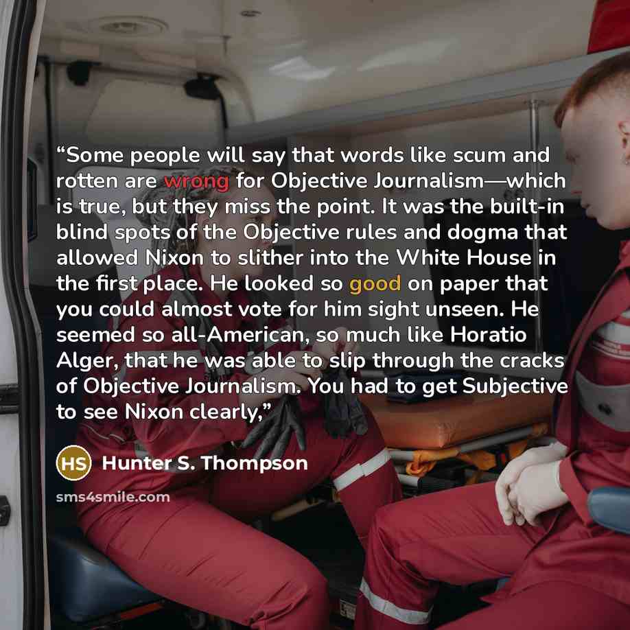“Some people will say that words like scum and rotten are wrong for Objective Journalism—which is true, but they miss the point. It was the built-in blind spots of the Objective rules and dogma that allowed Nixon to slither into the White House in the first place. He looked so good on paper that…” quote by Hunter S. Thompson