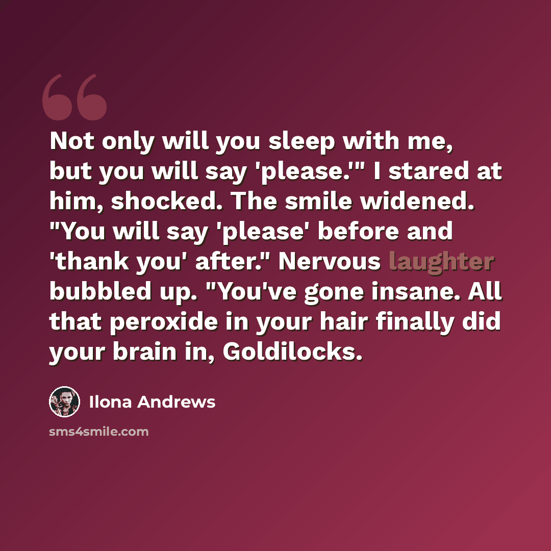 “Not only will you sleep with me, but you will say 'please.'" I stared at him, shocked. The smile widened. "You will say 'please' before and 'thank you' after." Nervous laughter bubbled up. "You've gone insane. All that peroxide in your hair finally did your brain in, Goldilocks.” quote by Ilona Andrews