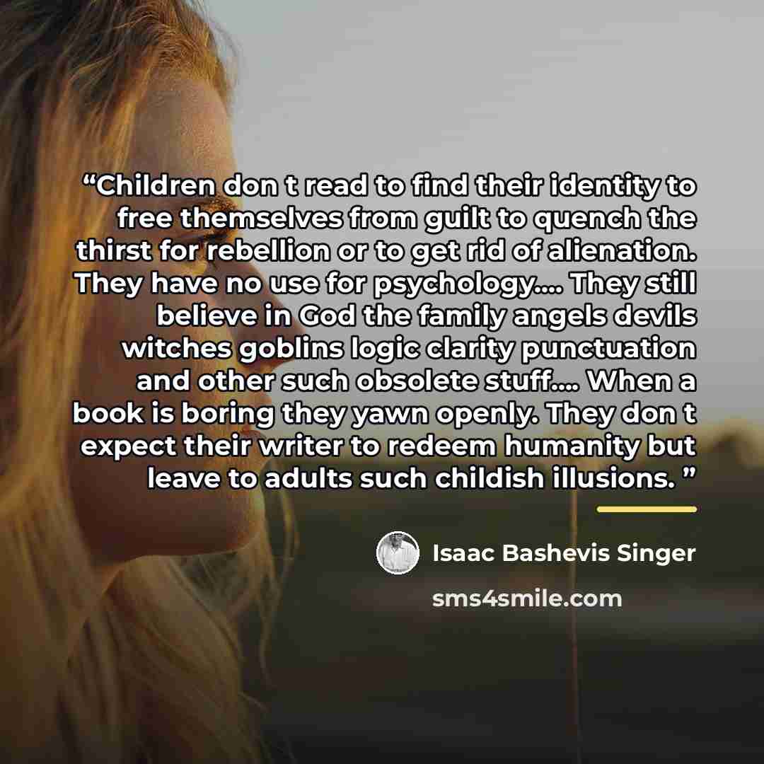 “Children don t read to find their identity to free themselves from guilt to quench the thirst for rebellion or to get rid of alienation. They have no use for psychology… They still believe in God the family angels devils witches goblins logic clarity punctuation and other such obsolete stuff… When…” quote by Isaac Bashevis Singer