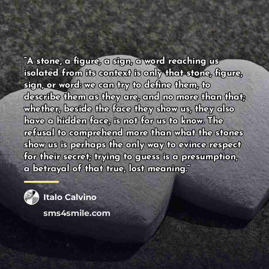 “A stone, a figure, a sign, a word reaching us isolated from its context is only that stone, figure, sign, or word: we can try to define them, to describe them as they are, and no more than that; whether, beside the face they show us, they also have a hidden face, is not for us to know. The refusal…” quote by Italo Calvino