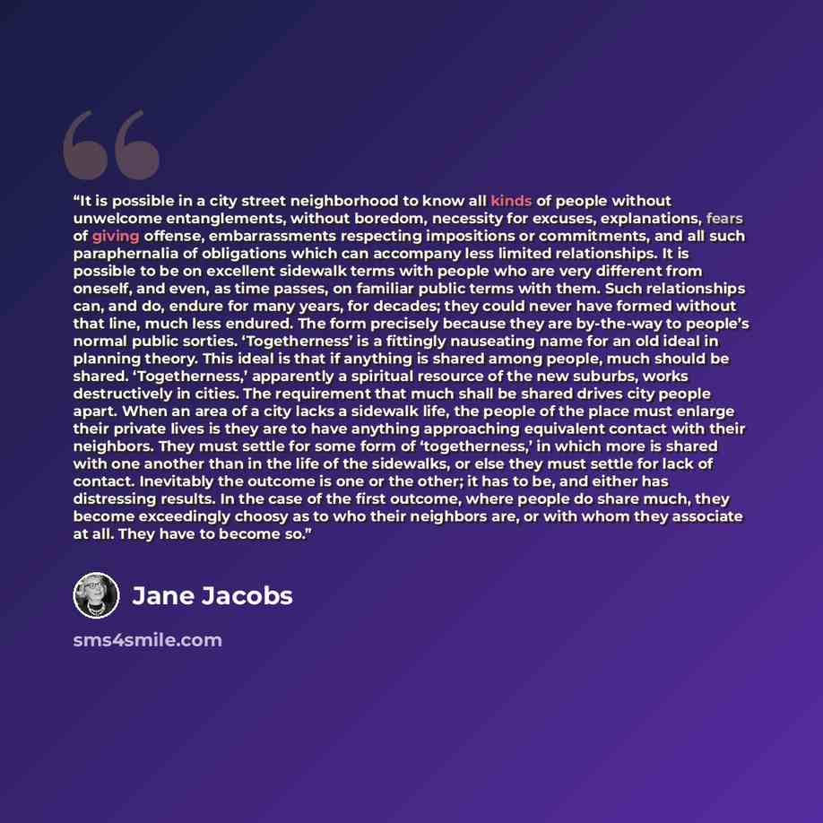 “It is possible in a city street neighborhood to know all kinds of people without unwelcome entanglements, without boredom, necessity for excuses, explanations, fears of giving offense, embarrassments respecting impositions or commitments, and all such paraphernalia of obligations which can…” quote by Jane Jacobs