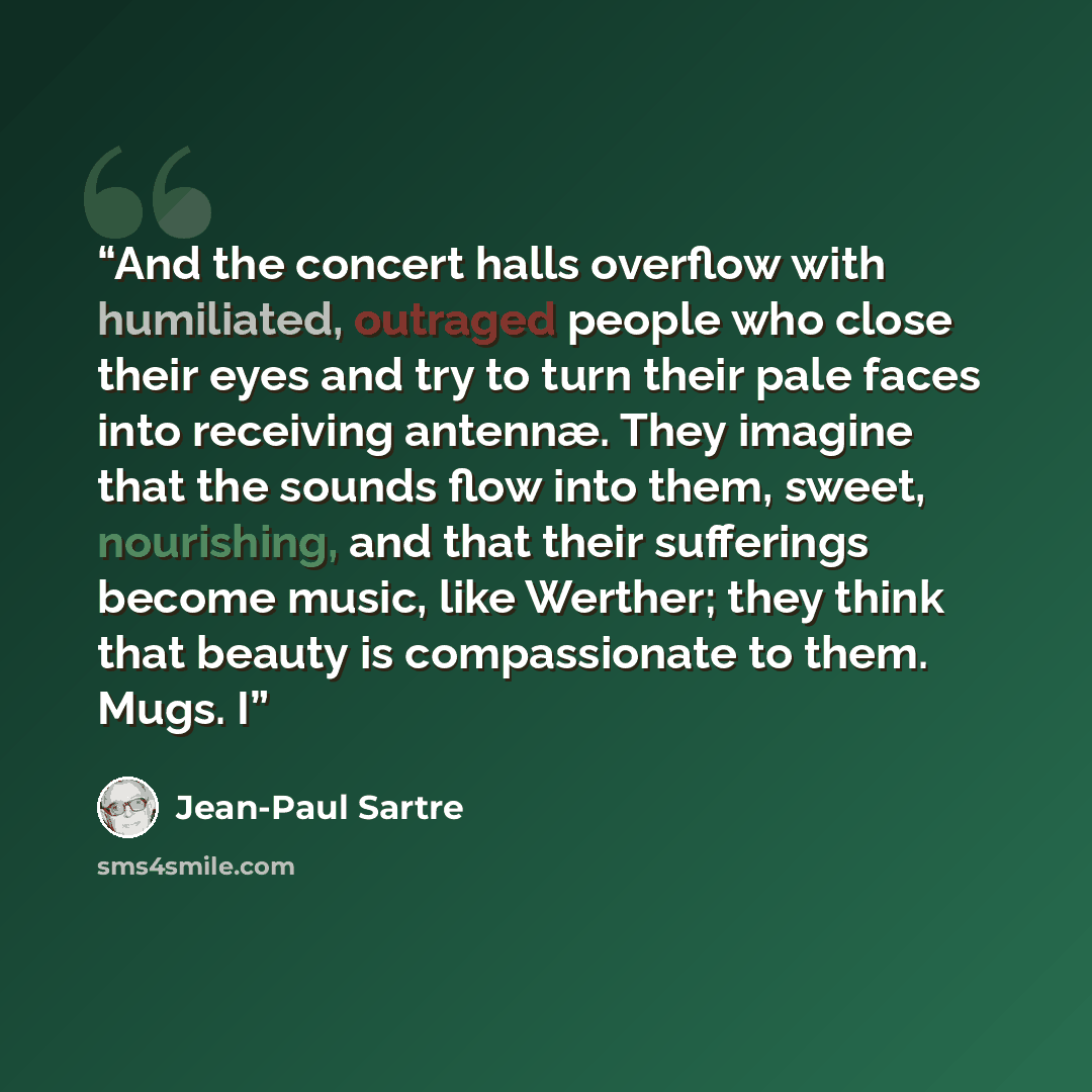 “And the concert halls overflow with humiliated, outraged people who close their eyes and try to turn their pale faces into receiving antennæ. They imagine that the sounds flow into them, sweet, nourishing, and that their sufferings become music, like Werther; they think that beauty is…” quote by Jean-Paul Sartre