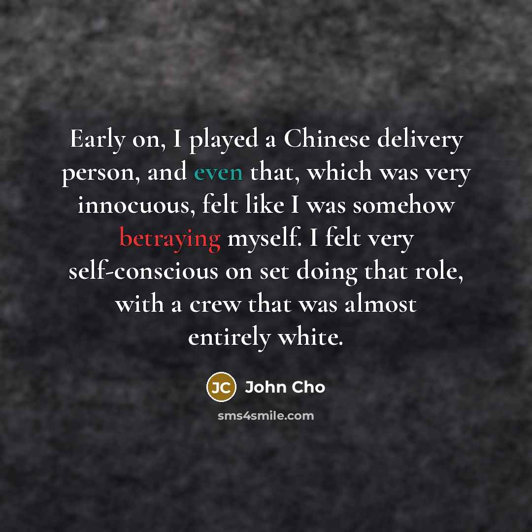 “Early on, I played a Chinese delivery person, and even that, which was very innocuous, felt like I was somehow betraying myself. I felt very self-conscious on set doing that role, with a crew that was almost entirely white.” quote by John Cho