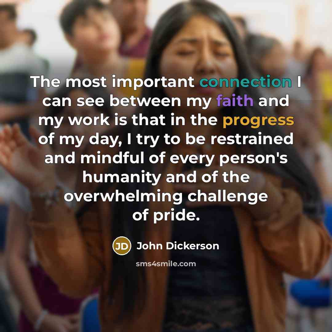“The most important connection I can see between my faith and my work is that in the progress of my day, I try to be restrained and mindful of every person's humanity and of the overwhelming challenge of pride.” quote by John Dickerson