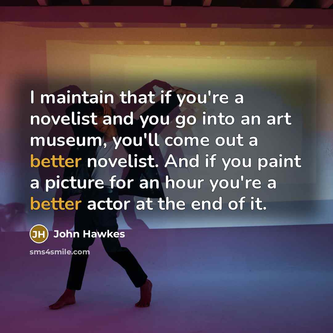 “I maintain that if you're a novelist and you go into an art museum, you'll come out a better novelist. And if you paint a picture for an hour you're a better actor at the end of it.” quote by John Hawkes