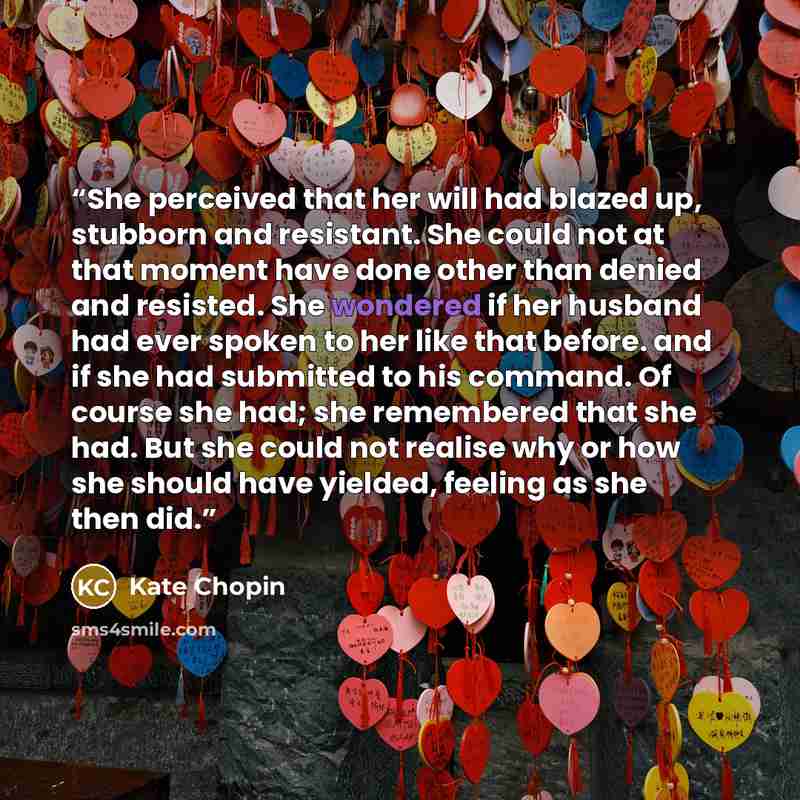 “She perceived that her will had blazed up, stubborn and resistant. She could not at that moment have done other than denied and resisted. She wondered if her husband had ever spoken to her like that before. and if she had submitted to his command. Of course she had; she remembered that she had…” quote by Kate Chopin
