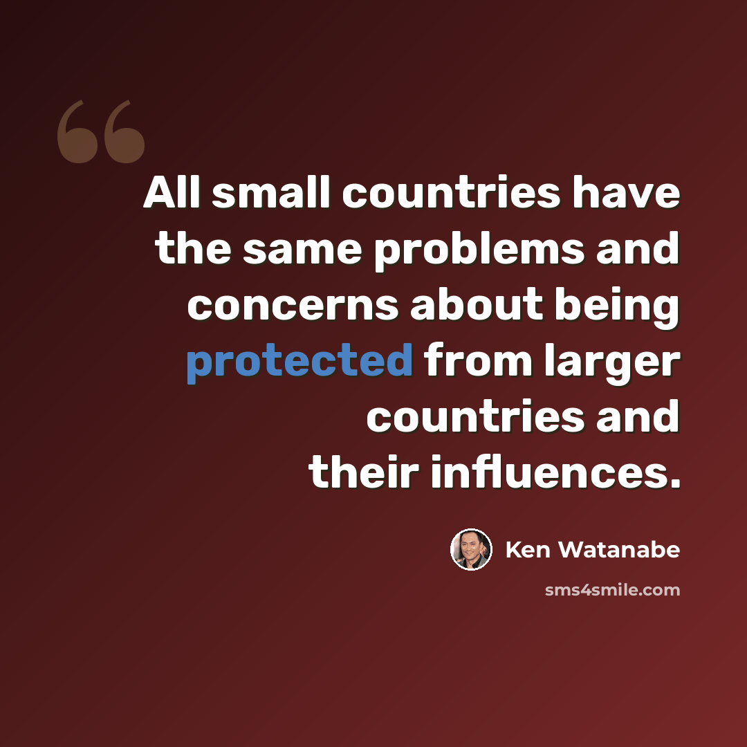 “All small countries have the same problems and concerns about being protected from larger countries and their influences.” quote by Ken Watanabe