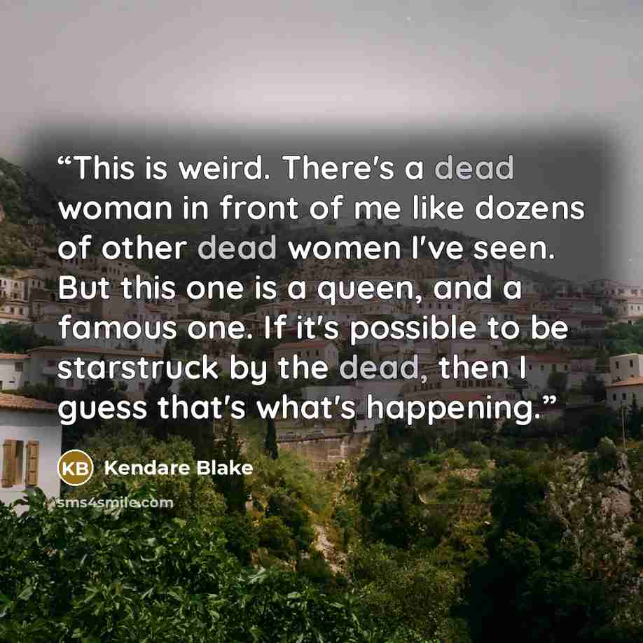 “This is weird. There's a dead woman in front of me like dozens of other dead women I've seen. But this one is a queen, and a famous one. If it's possible to be starstruck by the dead, then I guess that's what's happening.” quote by Kendare Blake